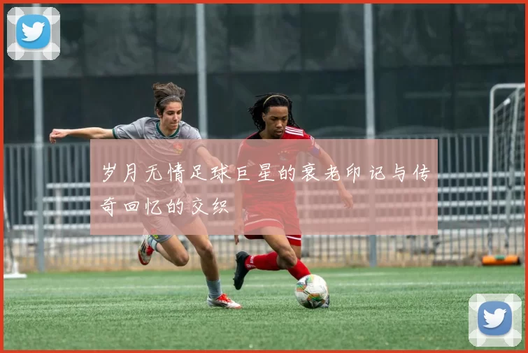 岁月无情足球巨星的衰老印记与传奇回忆的交织