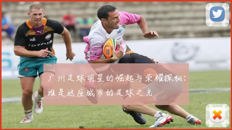 广州足球明星的崛起与荣耀探秘：谁是这座城市的足球之光