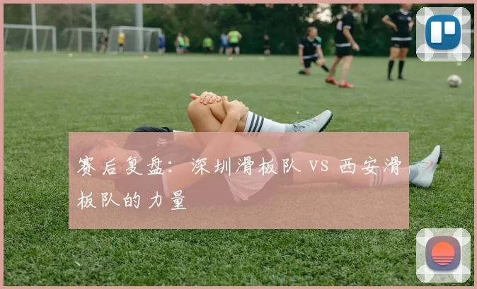 赛后复盘：深圳滑板队 vs 西安滑板队的力量