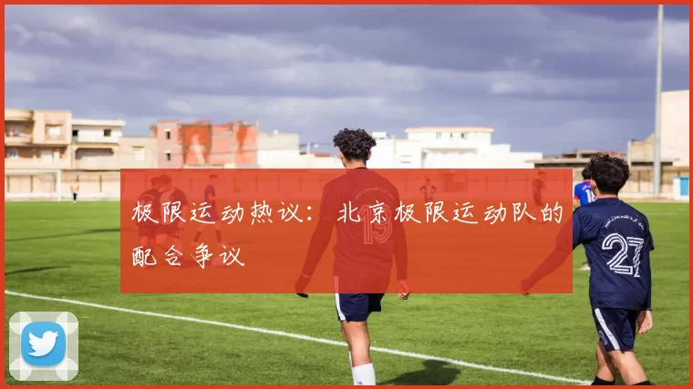 极限运动热议：北京极限运动队的配合争议