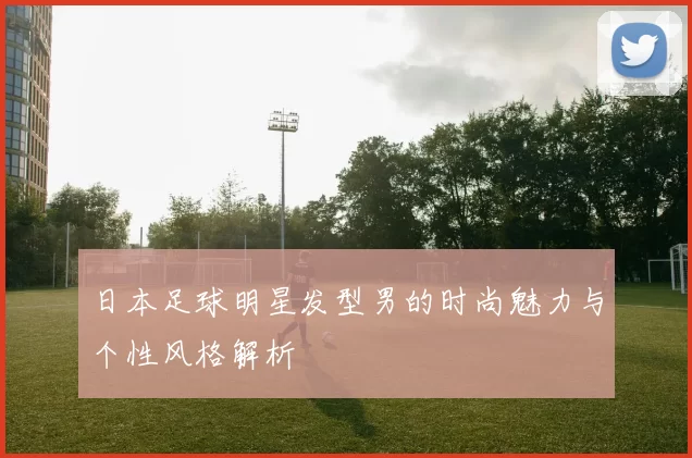 日本足球明星发型男的时尚魅力与个性风格解析