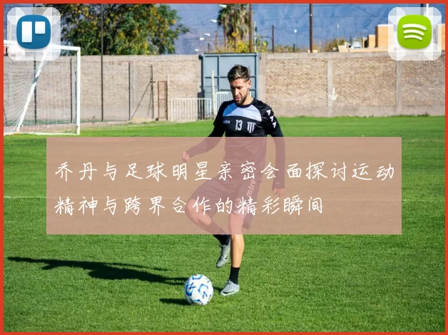 乔丹与足球明星亲密会面探讨运动精神与跨界合作的精彩瞬间