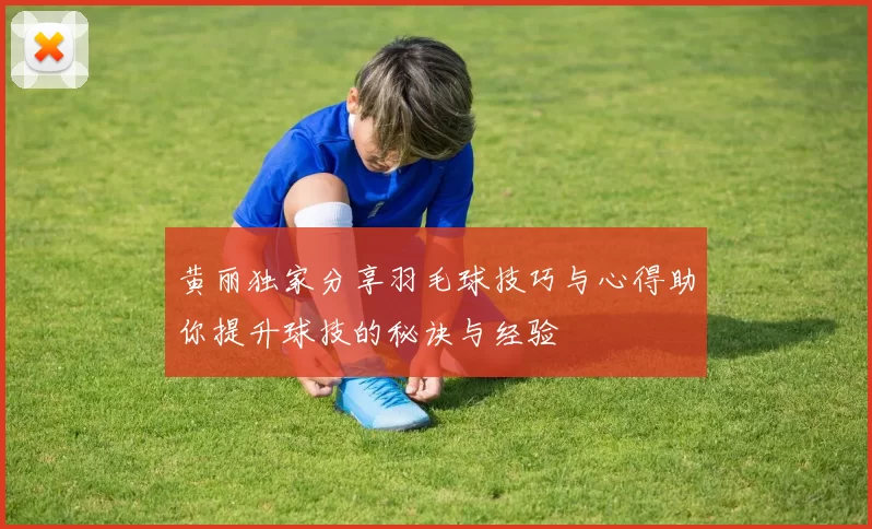 黄丽独家分享羽毛球技巧与心得助你提升球技的秘诀与经验