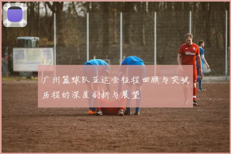 广州篮球队亚运会征程回顾与突破历程的深度剖析与展望