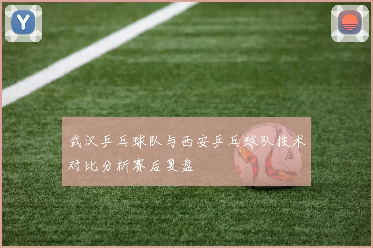 武汉乒乓球队与西安乒乓球队技术对比分析赛后复盘