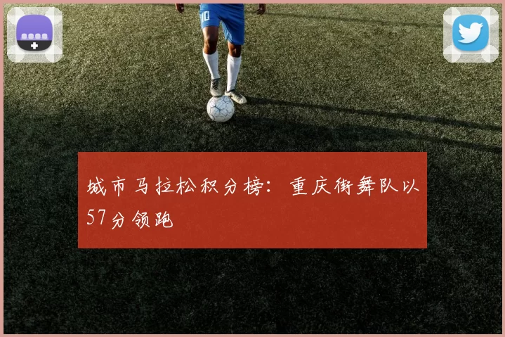 城市马拉松积分榜：重庆街舞队以57分领跑